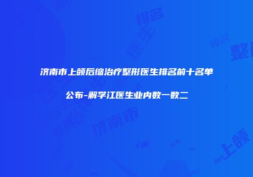 济南市上颌后缩治疗整形医生排名前十名单公布-解学江医生业内数一数二