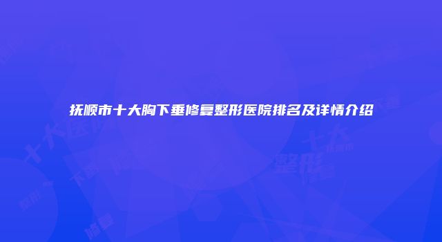 抚顺市十大胸下垂修复整形医院排名及详情介绍