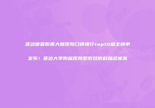 延边做吸脂瘦大腿医院口碑排行top10超全榜单发布！延边大学附属医院整形烧伤科知名度高