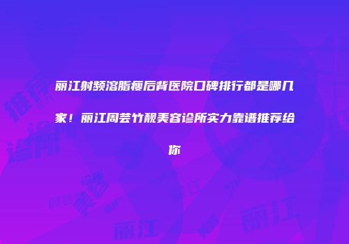 丽江射频溶脂瘦后背医院口碑排行都是哪几家！丽江周芸竹靓美容诊所实力靠谱推荐给你