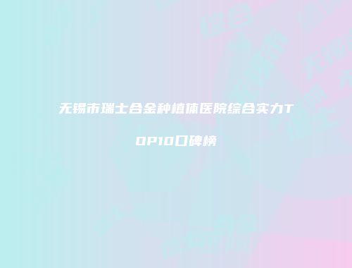 无锡市瑞士合金种植体医院综合实力TOP10口碑榜