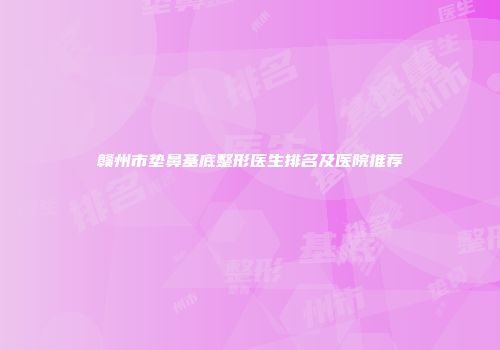 赣州市垫鼻基底整形医生排名及医院推荐