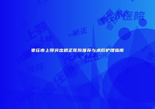 枣庄市上颚突出矫正医院推荐与术后护理指南
