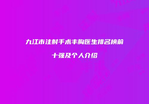 九江市注射手术丰胸医生排名榜前十强及个人介绍