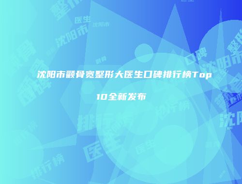 沈阳市颧骨宽整形大医生口碑排行榜Top10全新发布
