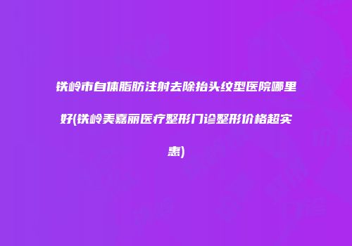 铁岭市自体脂肪注射去除抬头纹型医院哪里好(铁岭美嘉丽医疗整形门诊整形价格超实惠)