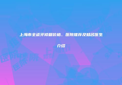 上海市全瓷牙修复价格、医院推荐及知名医生介绍