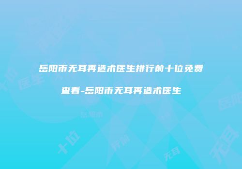 岳阳市无耳再造术医生排行前十位免费查看-岳阳市无耳再造术医生