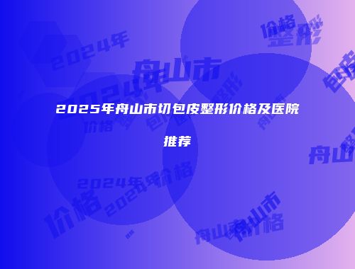 2025年舟山市切包皮整形价格及医院推荐