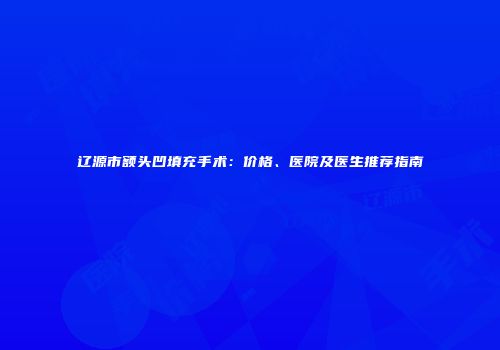 辽源市额头凹填充手术：价格、医院及医生推荐指南