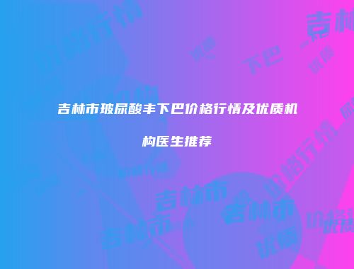 吉林市玻尿酸丰下巴价格行情及优质机构医生推荐