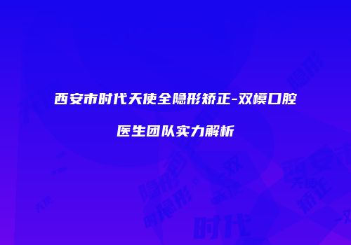 西安市时代天使全隐形矫正-双模口腔医生团队实力解析