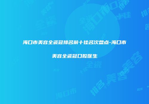 海口市美容全瓷冠排名前十佳名次盘点-海口市美容全瓷冠口腔医生