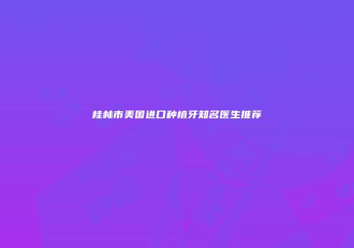 桂林市美国进口种植牙知名医生推荐