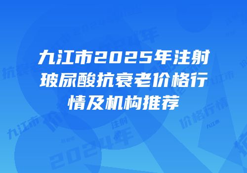 九江市2025年注射玻尿酸抗衰老价格行情及机构推荐
