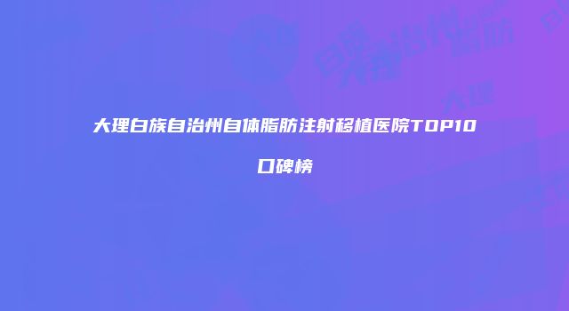 大理白族自治州自体脂肪注射移植医院TOP10口碑榜