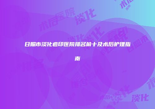 日照市淡化痘印医院排名前十及术后护理指南