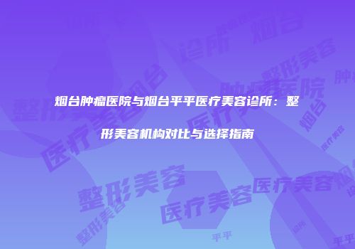 烟台肿瘤医院与烟台平平医疗美容诊所：整形美容机构对比与选择指南