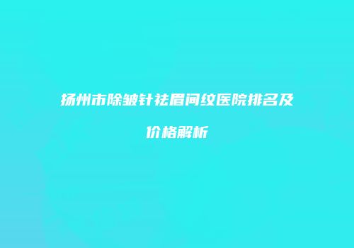 扬州市除皱针祛眉间纹医院排名及价格解析