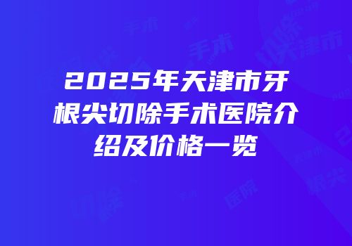 2025年天津市牙根尖切除手术医院介绍及价格一览