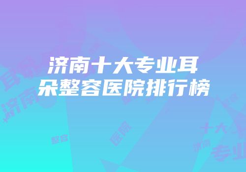 济南十大专业耳朵整容医院排行榜