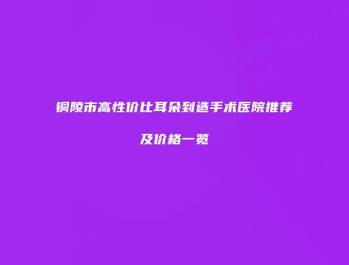 铜陵市高性价比耳朵到造手术医院推荐及价格一览