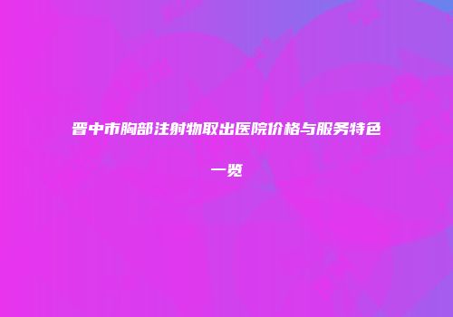 晋中市胸部注射物取出医院价格与服务特色一览