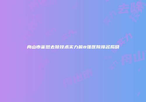 舟山市雀斑去除技术实力前8强医院排名揭晓