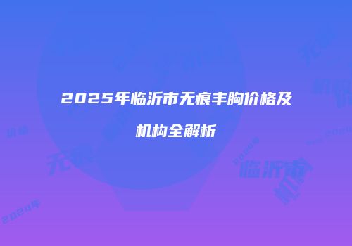 2025年临沂市无痕丰胸价格及机构全解析