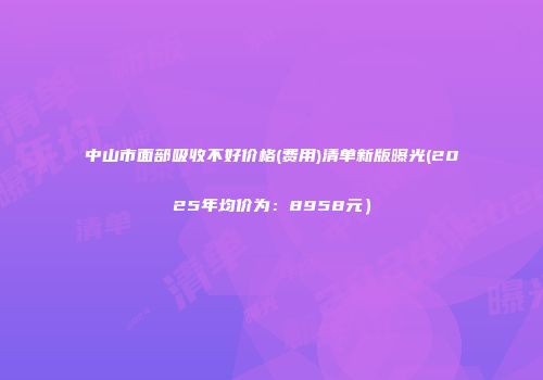 中山市面部吸收不好价格(费用)清单新版曝光(2025年均价为：8958元）
