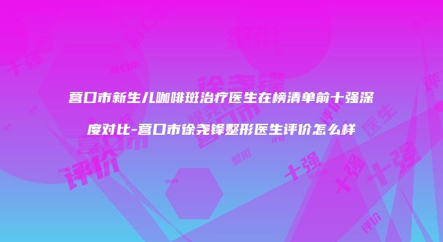 营口市新生儿咖啡斑治疗医生在榜清单前十强深度对比-营口市徐尧锋整形医生评价怎么样