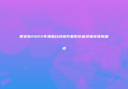 西安市2025年埋蛋白线提升整形价格及推荐医院盘点