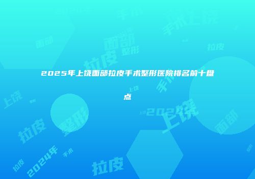 2025年上饶面部拉皮手术整形医院排名前十盘点