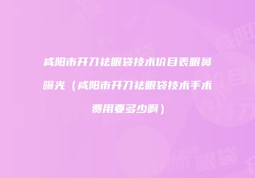 咸阳市开刀祛眼袋技术价目表眼鼻曝光（咸阳市开刀祛眼袋技术手术费用要多少啊）