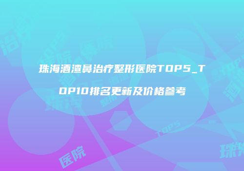 珠海酒渣鼻治疗整形医院TOP5_TOP10排名更新及价格参考
