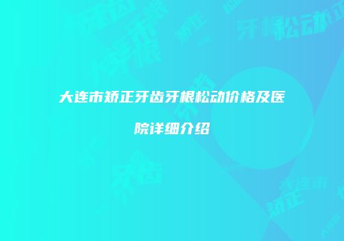 大连市矫正牙齿牙根松动价格及医院详细介绍