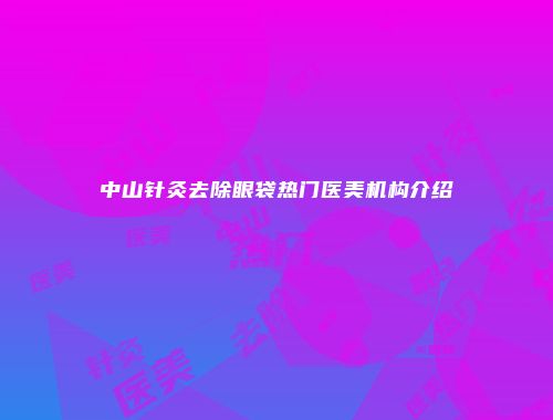 中山针灸去除眼袋热门医美机构介绍