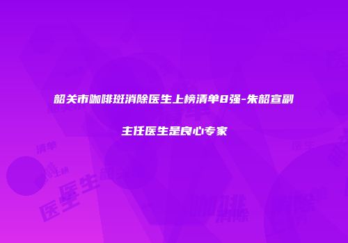 韶关市咖啡斑消除医生上榜清单8强-朱韶宣副主任医生是良心专家
