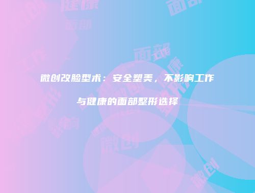 微创改脸型术：安全塑美，不影响工作与健康的面部整形选择