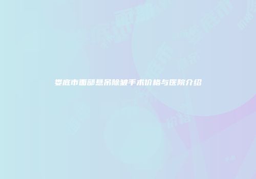 娄底市面部悬吊除皱手术价格与医院介绍