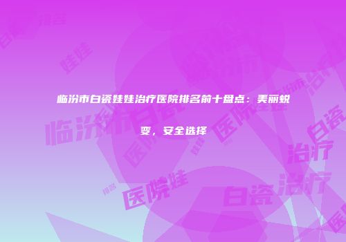 临汾市白瓷娃娃治疗医院排名前十盘点：美丽蜕变，安全选择