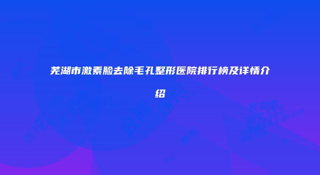 芜湖市激素脸去除毛孔整形医院排行榜及详情介绍