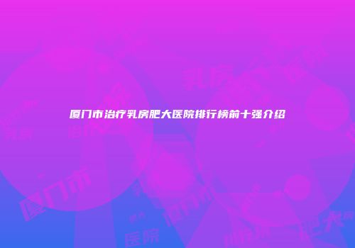 厦门市治疗乳房肥大医院排行榜前十强介绍