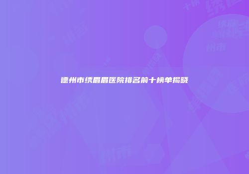 德州市绣眉眉医院排名前十榜单揭晓