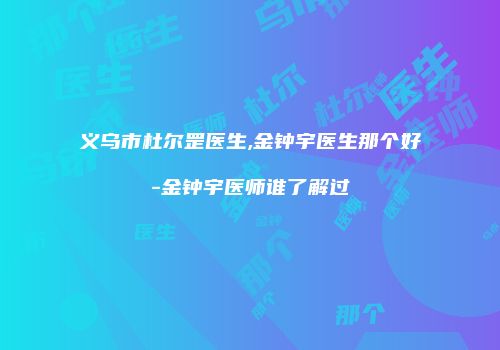 义乌市杜尔罡医生,金钟宇医生那个好-金钟宇医师谁了解过