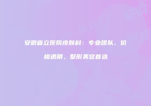 安徽省立医院皮肤科：专业团队、价格透明，整形美容首选