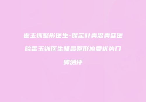 霍玉钏整形医生-保定叶美思美容医院霍玉钏医生隆鼻整形修复优势口碑测评