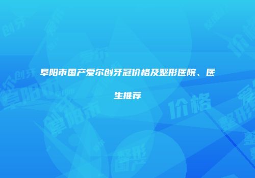 阜阳市国产爱尔创牙冠价格及整形医院、医生推荐