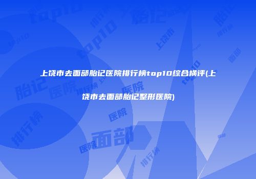 上饶市去面部胎记医院排行榜top10综合横评(上饶市去面部胎记整形医院)