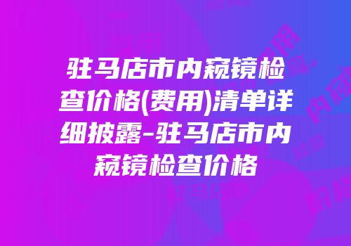 驻马店市内窥镜检查价格(费用)清单详细披露-驻马店市内窥镜检查价格